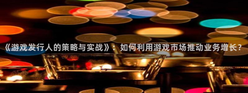db电竞官网注册平台怎么注册的：《游戏发行人的策略与实战》：如何利用游戏市场推动业务增长？